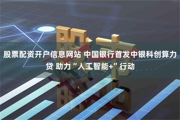 股票配资开户信息网站 中国银行首发中银科创算力贷 助力“人工智能+”行动