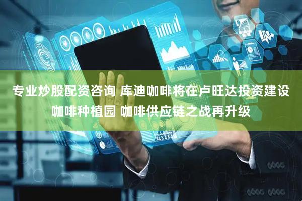 专业炒股配资咨询 库迪咖啡将在卢旺达投资建设咖啡种植园 咖啡供应链之战再升级