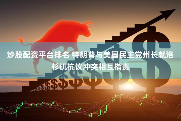炒股配资平台排名 特朗普与美国民主党州长就洛杉矶抗议冲突相互指责