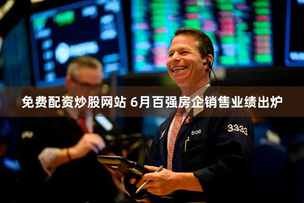 免费配资炒股网站 6月百强房企销售业绩出炉