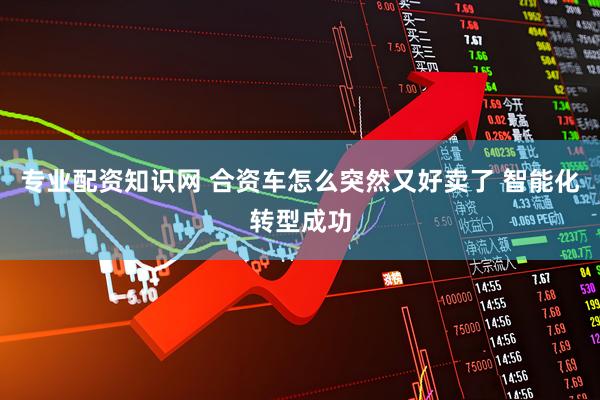 专业配资知识网 合资车怎么突然又好卖了 智能化转型成功