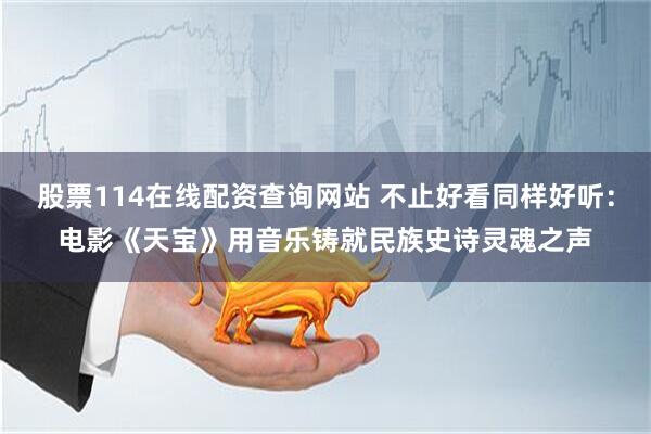 股票114在线配资查询网站 不止好看同样好听：电影《天宝》用音乐铸就民族史诗灵魂之声