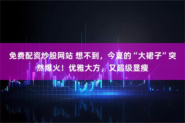 免费配资炒股网站 想不到，今夏的“大裙子”突然爆火！优雅大方，又超级显瘦