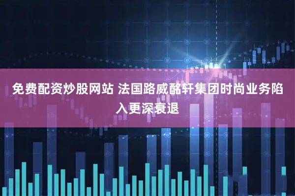 免费配资炒股网站 法国路威酩轩集团时尚业务陷入更深衰退
