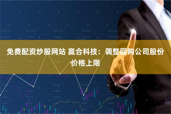 免费配资炒股网站 赢合科技：调整回购公司股份价格上限