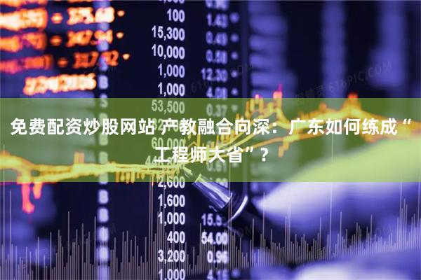 免费配资炒股网站 产教融合向深：广东如何练成“工程师大省”？