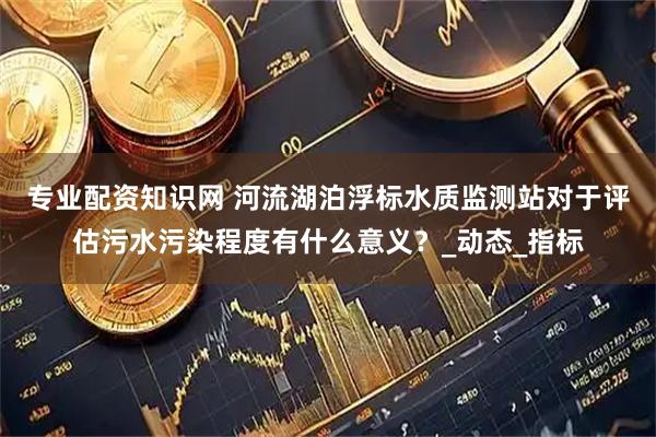 专业配资知识网 河流湖泊浮标水质监测站对于评估污水污染程度有什么意义？_动态_指标