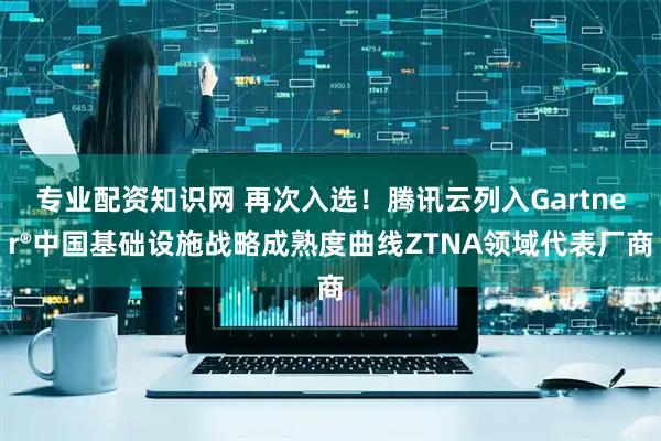 专业配资知识网 再次入选！腾讯云列入Gartner®中国基础设施战略成熟度曲线ZTNA领域代表厂商