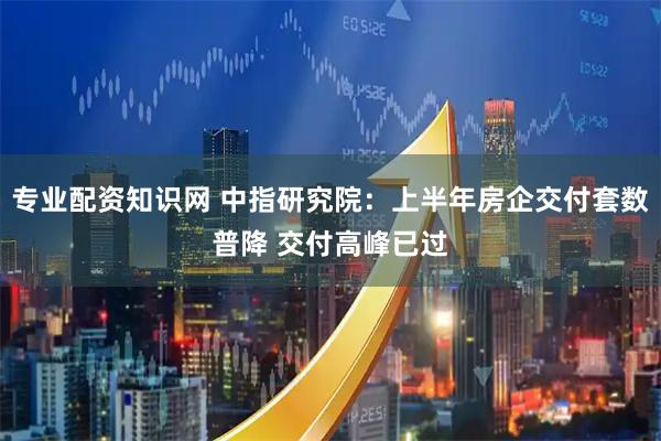 专业配资知识网 中指研究院：上半年房企交付套数普降 交付高峰已过