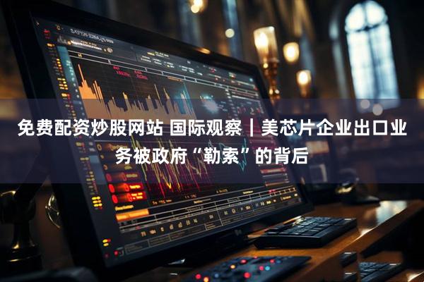 免费配资炒股网站 国际观察｜美芯片企业出口业务被政府“勒索”的背后