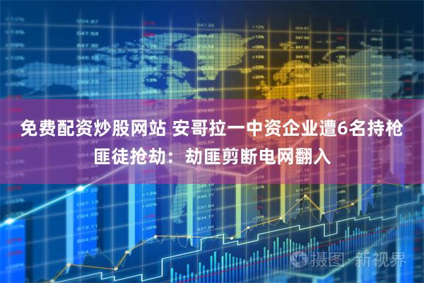 免费配资炒股网站 安哥拉一中资企业遭6名持枪匪徒抢劫：劫匪剪断电网翻入