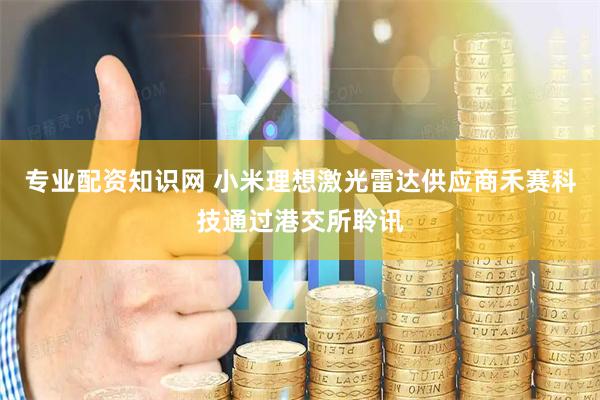 专业配资知识网 小米理想激光雷达供应商禾赛科技通过港交所聆讯