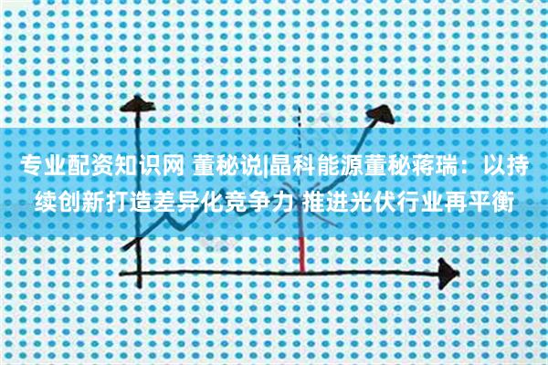 专业配资知识网 董秘说|晶科能源董秘蒋瑞：以持续创新打造差异化竞争力 推进光伏行业再平衡