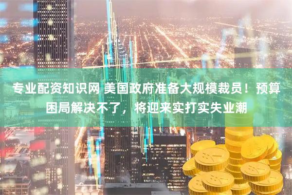 专业配资知识网 美国政府准备大规模裁员！预算困局解决不了，将迎来实打实失业潮