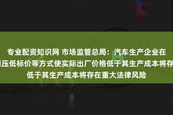 专业配资知识网 市场监管总局：汽车生产企业在招标投标中 采用压低标价等方式使实际出厂价格低于其生产成本将存在重大法律风险