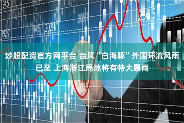 炒股配资官方网平台 台风“白海豚”外围环流风雨已至 上海浙江局地将有特大暴雨