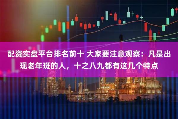 配资实盘平台排名前十 大家要注意观察：凡是出现老年斑的人，十之八九都有这几个特点