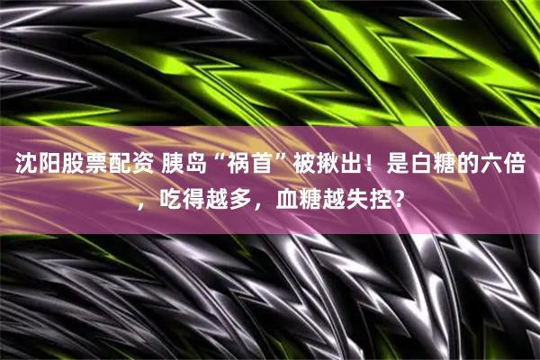沈阳股票配资 胰岛“祸首”被揪出！是白糖的六倍，吃得越多，血糖越失控？
