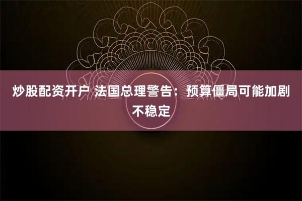 炒股配资开户 法国总理警告：预算僵局可能加剧不稳定