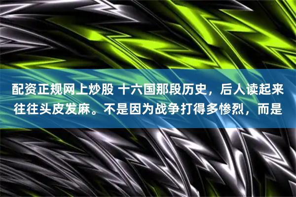 配资正规网上炒股 十六国那段历史，后人读起来往往头皮发麻。不是因为战争打得多惨烈，而是