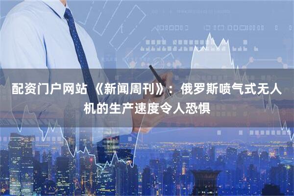 配资门户网站 《新闻周刊》：俄罗斯喷气式无人机的生产速度令人恐惧