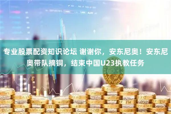 专业股票配资知识论坛 谢谢你，安东尼奥！安东尼奥带队摘铜，结束中国U23执教任务